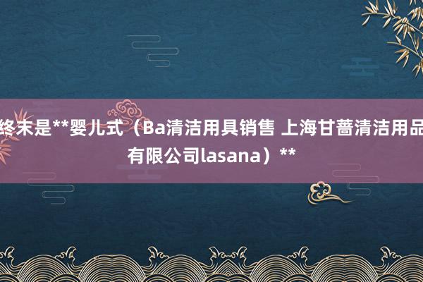 终末是**婴儿式(Ba清洁用具销售 上海甘蔷清洁用品有限公司lasana)**