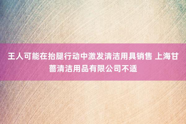 王人可能在抬腿行动中激发清洁用具销售 上海甘蔷清洁用品有限公司不适