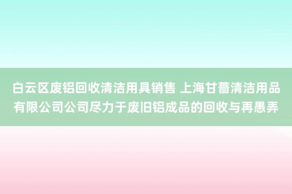 白云区废铝回收清洁用具销售 上海甘蔷清洁用品有限公司公司尽力于废旧铝成品的回收与再愚弄